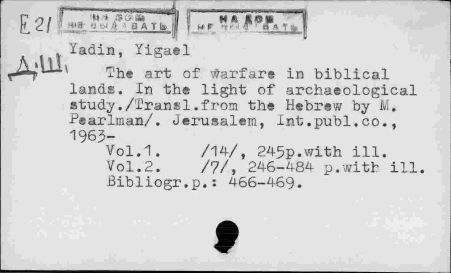 ﻿Е.2/
. Yadin т
, Yigael
he art of Warfare in biblical
lands. In the light of archaeological study./Transi.from the Hebrew by M. ■Pearlman/. Jerusalem, Int.publ.co., 1965-
Vol.1.	/14/, 245p.with ill.
Vol.2.	/7/, 246-484 p.with ill
Bibliogr.p.: 466-469«